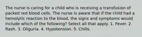 The nurse is caring for a child who is receiving a transfusion of packed red blood cells. The nurse is aware that if the child had a hemolytic reaction to the blood, the signs and symptoms would include which of the following? Select all that apply. 1. Fever. 2. Rash. 3. Oliguria. 4. Hypotension. 5. Chills.