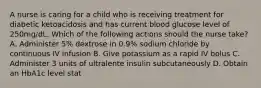 A nurse is caring for a child who is receiving treatment for diabetic ketoacidosis and has current blood glucose level of 250mg/dL. Which of the following actions should the nurse take? A. Administer 5% dextrose in 0.9% sodium chloride by continuous IV infusion B. Give potassium as a rapid IV bolus C. Administer 3 units of ultralente insulin subcutaneously D. Obtain an HbA1c level stat