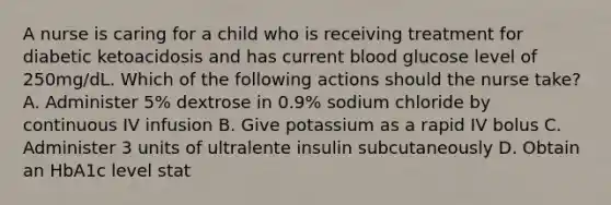 A nurse is caring for a child who is receiving treatment for diabetic ketoacidosis and has current blood glucose level of 250mg/dL. Which of the following actions should the nurse take? A. Administer 5% dextrose in 0.9% sodium chloride by continuous IV infusion B. Give potassium as a rapid IV bolus C. Administer 3 units of ultralente insulin subcutaneously D. Obtain an HbA1c level stat