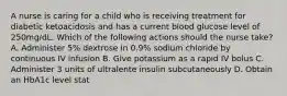 A nurse is caring for a child who is receiving treatment for diabetic ketoacidosis and has a current blood glucose level of 250mg/dL. Which of the following actions should the nurse take? A. Administer 5% dextrose in 0.9% sodium chloride by continuous IV infusion B. Give potassium as a rapid IV bolus C. Administer 3 units of ultralente insulin subcutaneously D. Obtain an HbA1c level stat