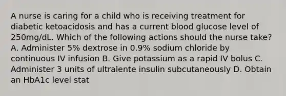 A nurse is caring for a child who is receiving treatment for diabetic ketoacidosis and has a current blood glucose level of 250mg/dL. Which of the following actions should the nurse take? A. Administer 5% dextrose in 0.9% sodium chloride by continuous IV infusion B. Give potassium as a rapid IV bolus C. Administer 3 units of ultralente insulin subcutaneously D. Obtain an HbA1c level stat