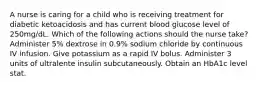 A nurse is caring for a child who is receiving treatment for diabetic ketoacidosis and has current blood glucose level of 250mg/dL. Which of the following actions should the nurse take? Administer 5% dextrose in 0.9% sodium chloride by continuous IV infusion. Give potassium as a rapid IV bolus. Administer 3 units of ultralente insulin subcutaneously. Obtain an HbA1c level stat.