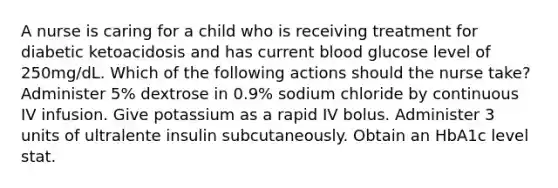 A nurse is caring for a child who is receiving treatment for diabetic ketoacidosis and has current blood glucose level of 250mg/dL. Which of the following actions should the nurse take? Administer 5% dextrose in 0.9% sodium chloride by continuous IV infusion. Give potassium as a rapid IV bolus. Administer 3 units of ultralente insulin subcutaneously. Obtain an HbA1c level stat.