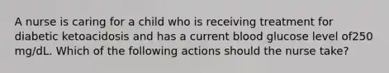 A nurse is caring for a child who is receiving treatment for diabetic ketoacidosis and has a current blood glucose level of250 mg/dL. Which of the following actions should the nurse take?