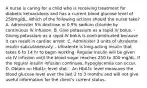 A nurse is caring for a child who is receiving treatment for diabetic ketoacidosis and has a current blood glucose level of 250mg/dL. Which of the following actions should the nurse take? A. Administer 5% dextrose in 0.9% sodium chloride by continuous IV infusion. B. Give potassium as a rapid IV bolus. - Giving potassium as a rapid IV bolus is contraindicated because it can result in cardiac arrest. C. Administer 3 units of ultralente insulin subcutaneously. - Ultralente is long-acting insulin that takes 6 to 14 hr to begin working. Regular insulin will be given via IV infusion until the blood sugar reaches 250 to 300 mg/dL. If the regular insulin infusion continues, hypoglycemia can occur. D. Obtain an HbA1c level stat. - An HbA1c level measures the blood glucose level over the last 2 to 3 months and will not give useful information for the client's current status.