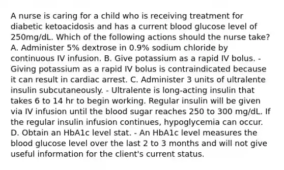 A nurse is caring for a child who is receiving treatment for diabetic ketoacidosis and has a current blood glucose level of 250mg/dL. Which of the following actions should the nurse take? A. Administer 5% dextrose in 0.9% sodium chloride by continuous IV infusion. B. Give potassium as a rapid IV bolus. - Giving potassium as a rapid IV bolus is contraindicated because it can result in cardiac arrest. C. Administer 3 units of ultralente insulin subcutaneously. - Ultralente is long-acting insulin that takes 6 to 14 hr to begin working. Regular insulin will be given via IV infusion until the blood sugar reaches 250 to 300 mg/dL. If the regular insulin infusion continues, hypoglycemia can occur. D. Obtain an HbA1c level stat. - An HbA1c level measures the blood glucose level over the last 2 to 3 months and will not give useful information for the client's current status.