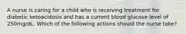 A nurse is caring for a child who is receiving treatment for diabetic ketoacidosis and has a current blood glucose level of 250mg/dL. Which of the following actions should the nurse take?