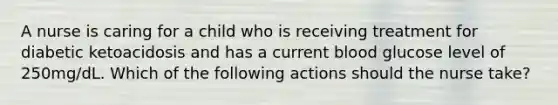 A nurse is caring for a child who is receiving treatment for diabetic ketoacidosis and has a current blood glucose level of 250mg/dL. Which of the following actions should the nurse take?