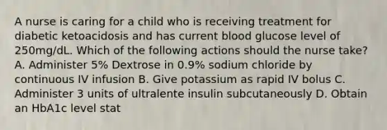 A nurse is caring for a child who is receiving treatment for diabetic ketoacidosis and has current blood glucose level of 250mg/dL. Which of the following actions should the nurse take? A. Administer 5% Dextrose in 0.9% sodium chloride by continuous IV infusion B. Give potassium as rapid IV bolus C. Administer 3 units of ultralente insulin subcutaneously D. Obtain an HbA1c level stat