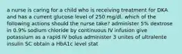 a nurse is caring for a child who is receiving treatment for DKA and has a current glucose level of 250 mg/dl. which of the following actions should the nurse take? administer 5% dextrose in 0.9% sodium chloride by continuous IV infusion give potassium as a rapid IV bolus administer 3 unites of ultralente insulin SC obtain a HbA1c level stat