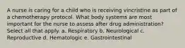 A nurse is caring for a child who is receiving vincristine as part of a chemotherapy protocol. What body systems are most important for the nurse to assess after drug administration? Select all that apply. a. Respiratory b. Neurological c. Reproductive d. Hematologic e. Gastrointestinal