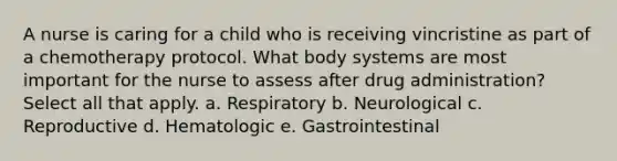 A nurse is caring for a child who is receiving vincristine as part of a chemotherapy protocol. What body systems are most important for the nurse to assess after drug administration? Select all that apply. a. Respiratory b. Neurological c. Reproductive d. Hematologic e. Gastrointestinal