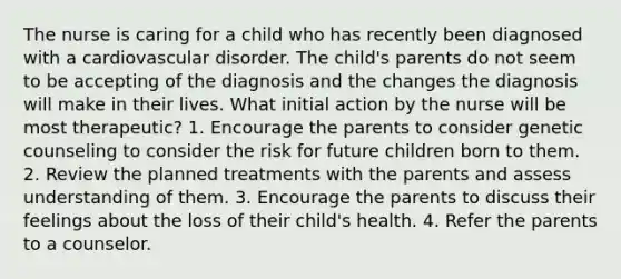 The nurse is caring for a child who has recently been diagnosed with a cardiovascular disorder. The child's parents do not seem to be accepting of the diagnosis and the changes the diagnosis will make in their lives. What initial action by the nurse will be most therapeutic? 1. Encourage the parents to consider genetic counseling to consider the risk for future children born to them. 2. Review the planned treatments with the parents and assess understanding of them. 3. Encourage the parents to discuss their feelings about the loss of their child's health. 4. Refer the parents to a counselor.