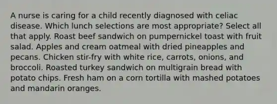 A nurse is caring for a child recently diagnosed with celiac disease. Which lunch selections are most appropriate? Select all that apply. Roast beef sandwich on pumpernickel toast with fruit salad. Apples and cream oatmeal with dried pineapples and pecans. Chicken stir-fry with white rice, carrots, onions, and broccoli. Roasted turkey sandwich on multigrain bread with potato chips. Fresh ham on a corn tortilla with mashed potatoes and mandarin oranges.