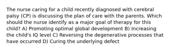 The nurse caring for a child recently diagnosed with cerebral palsy (CP) is discussing the plan of care with the parents. Which should the nurse identify as a major goal of therapy for this child? A) Promoting optimal global development B) Increasing the child's IQ level C) Reversing the degenerative processes that have occurred D) Curing the underlying defect