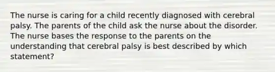 The nurse is caring for a child recently diagnosed with cerebral palsy. The parents of the child ask the nurse about the disorder. The nurse bases the response to the parents on the understanding that cerebral palsy is best described by which statement?