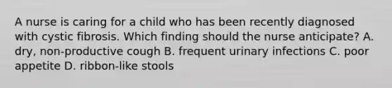 A nurse is caring for a child who has been recently diagnosed with cystic fibrosis. Which finding should the nurse anticipate? A. dry, non-productive cough B. frequent urinary infections C. poor appetite D. ribbon-like stools