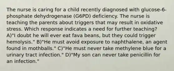 The nurse is caring for a child recently diagnosed with glucose-6-phosphate dehydrogenase (G6PD) deficiency. The nurse is teaching the parents about triggers that may result in oxidative stress. Which response indicates a need for further teaching? A)"I doubt he will ever eat fava beans, but they could trigger hemolysis." B)"He must avoid exposure to naphthalene, an agent found in mothballs." C)"He must never take methylene blue for a urinary tract infection." D)"My son can never take penicillin for an infection."