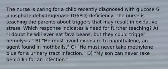 The nurse is caring for a child recently diagnosed with glucose-6-phosphate dehydrogenase (G6PD) deficiency. The nurse is teaching the parents about triggers that may result in oxidative stress. Which response indicates a need for further teaching? A) "I doubt he will ever eat fava beans, but they could trigger hemolysis." B) "He must avoid exposure to naphthalene, an agent found in mothballs." C) "He must never take methylene blue for a urinary tract infection." D) "My son can never take penicillin for an infection."