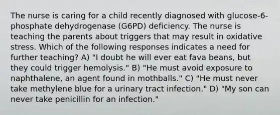 The nurse is caring for a child recently diagnosed with glucose-6-phosphate dehydrogenase (G6PD) deficiency. The nurse is teaching the parents about triggers that may result in oxidative stress. Which of the following responses indicates a need for further teaching? A) "I doubt he will ever eat fava beans, but they could trigger hemolysis." B) "He must avoid exposure to naphthalene, an agent found in mothballs." C) "He must never take methylene blue for a urinary tract infection." D) "My son can never take penicillin for an infection."