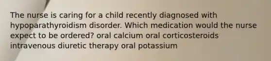 The nurse is caring for a child recently diagnosed with hypoparathyroidism disorder. Which medication would the nurse expect to be ordered? oral calcium oral corticosteroids intravenous diuretic therapy oral potassium