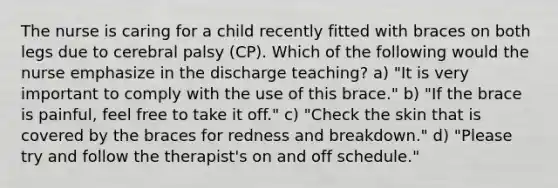 The nurse is caring for a child recently fitted with braces on both legs due to cerebral palsy (CP). Which of the following would the nurse emphasize in the discharge teaching? a) "It is very important to comply with the use of this brace." b) "If the brace is painful, feel free to take it off." c) "Check the skin that is covered by the braces for redness and breakdown." d) "Please try and follow the therapist's on and off schedule."