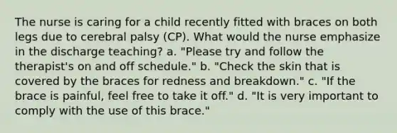 The nurse is caring for a child recently fitted with braces on both legs due to cerebral palsy (CP). What would the nurse emphasize in the discharge teaching? a. "Please try and follow the therapist's on and off schedule." b. "Check the skin that is covered by the braces for redness and breakdown." c. "If the brace is painful, feel free to take it off." d. "It is very important to comply with the use of this brace."