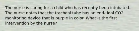 The nurse is caring for a child who has recently been intubated. The nurse notes that the tracheal tube has an end-tidal CO2 monitoring device that is purple in color. What is the first intervention by the nurse?