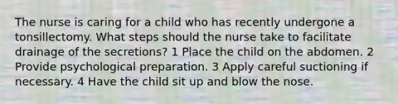 The nurse is caring for a child who has recently undergone a tonsillectomy. What steps should the nurse take to facilitate drainage of the secretions? 1 Place the child on the abdomen. 2 Provide psychological preparation. 3 Apply careful suctioning if necessary. 4 Have the child sit up and blow the nose.