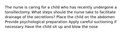 The nurse is caring for a child who has recently undergone a tonsillectomy. What steps should the nurse take to facilitate drainage of the secretions? Place the child on the abdomen Provide psychological preparation Apply careful suctioning if necessary Have the child sit up and blow the nose