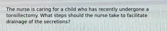 The nurse is caring for a child who has recently undergone a tonsillectomy. What steps should the nurse take to facilitate drainage of the secretions?