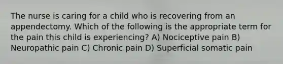 The nurse is caring for a child who is recovering from an appendectomy. Which of the following is the appropriate term for the pain this child is experiencing? A) Nociceptive pain B) Neuropathic pain C) Chronic pain D) Superficial somatic pain