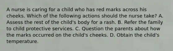 A nurse is caring for a child who has red marks across his cheeks. Which of the following actions should the nurse take? A. Assess the rest of the child's body for a rash. B. Refer the family to child protective services. C. Question the parents about how the marks occurred on the child's cheeks. D. Obtain the child's temperature.