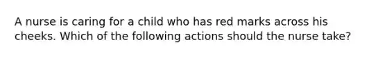 A nurse is caring for a child who has red marks across his cheeks. Which of the following actions should the nurse take?
