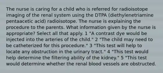 The nurse is caring for a child who is referred for radioisotope imaging of the renal system using the DTPA (diethylenetriamine pentaacetic acid) radioisotope. The nurse is explaining the procedure to the parents. What information given by the nurse is appropriate? Select all that apply. 1 "A contrast dye would be injected into the arteries of the child." 2 "The child may need to be catheterized for this procedure." 3 "This test will help to locate any obstruction in the urinary tract." 4 "This test would help determine the filtering ability of the kidney." 5 "This test would determine whether the renal blood vessels are obstructed.