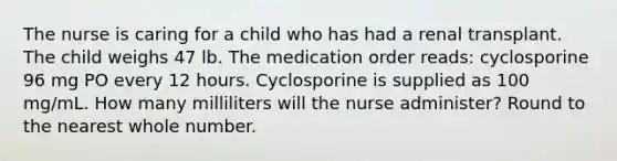 The nurse is caring for a child who has had a renal transplant. The child weighs 47 lb. The medication order reads: cyclosporine 96 mg PO every 12 hours. Cyclosporine is supplied as 100 mg/mL. How many milliliters will the nurse administer? Round to the nearest whole number.