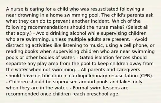 A nurse is caring for a child who was resuscitated following a near drowning in a home swimming pool. The child's parents ask what they can do to prevent another incident. Which of the following recommendations should the nurse make? (Select all that apply.) - Avoid drinking alcohol while supervising children who are swimming, unless multiple adults are present. - Avoid distracting activities like listening to music, using a cell phone, or reading books when supervising children who are near swimming pools or other bodies of water. - Gated isolation fences should separate any play area from the pool to keep children away from the water when not swimming. - All parents and caregivers should have certification in cardiopulmonary resuscitation (CPR). - Children should be supervised around pools and lakes only when they are in the water. - Formal swim lessons are recommended once children reach preschool age.