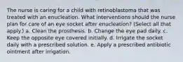 The nurse is caring for a child with retinoblastoma that was treated with an enucleation. What interventions should the nurse plan for care of an eye socket after enucleation? (Select all that apply.) a. Clean the prosthesis. b. Change the eye pad daily. c. Keep the opposite eye covered initially. d. Irrigate the socket daily with a prescribed solution. e. Apply a prescribed antibiotic ointment after irrigation.