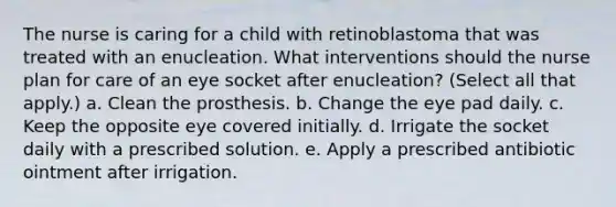 The nurse is caring for a child with retinoblastoma that was treated with an enucleation. What interventions should the nurse plan for care of an eye socket after enucleation? (Select all that apply.) a. Clean the prosthesis. b. Change the eye pad daily. c. Keep the opposite eye covered initially. d. Irrigate the socket daily with a prescribed solution. e. Apply a prescribed antibiotic ointment after irrigation.