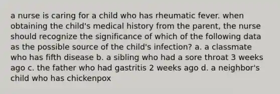 a nurse is caring for a child who has rheumatic fever. when obtaining the child's medical history from the parent, the nurse should recognize the significance of which of the following data as the possible source of the child's infection? a. a classmate who has fifth disease b. a sibling who had a sore throat 3 weeks ago c. the father who had gastritis 2 weeks ago d. a neighbor's child who has chickenpox