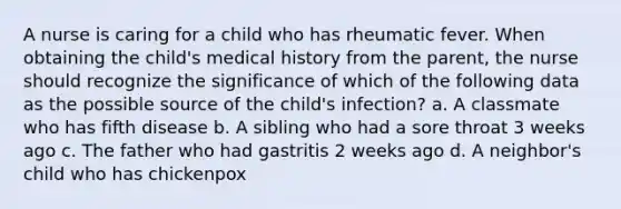 A nurse is caring for a child who has rheumatic fever. When obtaining the child's medical history from the parent, the nurse should recognize the significance of which of the following data as the possible source of the child's infection? a. A classmate who has fifth disease b. A sibling who had a sore throat 3 weeks ago c. The father who had gastritis 2 weeks ago d. A neighbor's child who has chickenpox