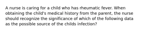 A nurse is caring for a child who has rheumatic fever. When obtaining the child's medical history from the parent, the nurse should recognize the significance of which of the following data as the possible source of the childs infection?