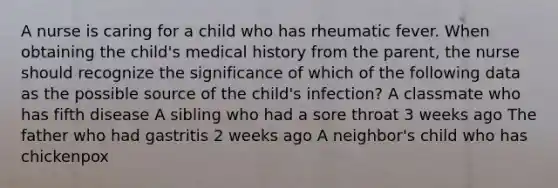 A nurse is caring for a child who has rheumatic fever. When obtaining the child's medical history from the parent, the nurse should recognize the significance of which of the following data as the possible source of the child's infection? A classmate who has fifth disease A sibling who had a sore throat 3 weeks ago The father who had gastritis 2 weeks ago A neighbor's child who has chickenpox