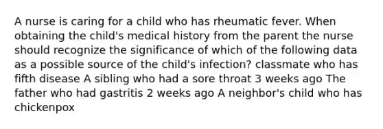 A nurse is caring for a child who has rheumatic fever. When obtaining the child's medical history from the parent the nurse should recognize the significance of which of the following data as a possible source of the child's infection? classmate who has fifth disease A sibling who had a sore throat 3 weeks ago The father who had gastritis 2 weeks ago A neighbor's child who has chickenpox