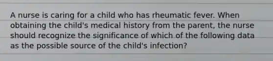 A nurse is caring for a child who has rheumatic fever. When obtaining the child's medical history from the parent, the nurse should recognize the significance of which of the following data as the possible source of the child's infection?