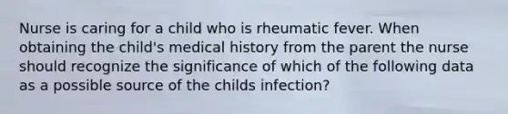 Nurse is caring for a child who is rheumatic fever. When obtaining the child's medical history from the parent the nurse should recognize the significance of which of the following data as a possible source of the childs infection?