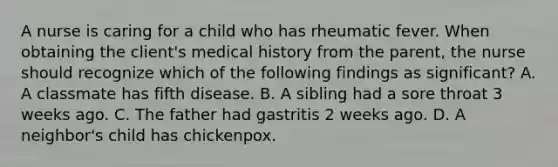 A nurse is caring for a child who has rheumatic fever. When obtaining the client's medical history from the parent, the nurse should recognize which of the following findings as significant? A. A classmate has fifth disease. B. A sibling had a sore throat 3 weeks ago. C. The father had gastritis 2 weeks ago. D. A neighbor's child has chickenpox.