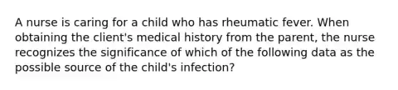 A nurse is caring for a child who has rheumatic fever. When obtaining the client's medical history from the parent, the nurse recognizes the significance of which of the following data as the possible source of the child's infection?