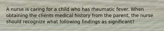 A nurse is caring for a child who has rheumatic fever. When obtaining the clients medical history from the parent, the nurse should recognize what following findings as significant?