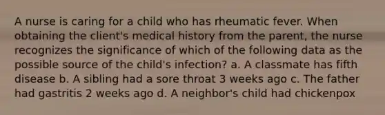 A nurse is caring for a child who has rheumatic fever. When obtaining the client's medical history from the parent, the nurse recognizes the significance of which of the following data as the possible source of the child's infection? a. A classmate has fifth disease b. A sibling had a sore throat 3 weeks ago c. The father had gastritis 2 weeks ago d. A neighbor's child had chickenpox